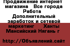 Продвижение интернет- магазина - Все города Работа » Дополнительный заработок и сетевой маркетинг   . Ханты-Мансийский,Нягань г.
